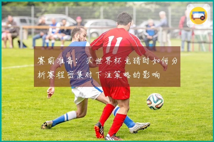 赛前准备：买世界杯竞猜时如何分析赛程密集对下注策略的影响