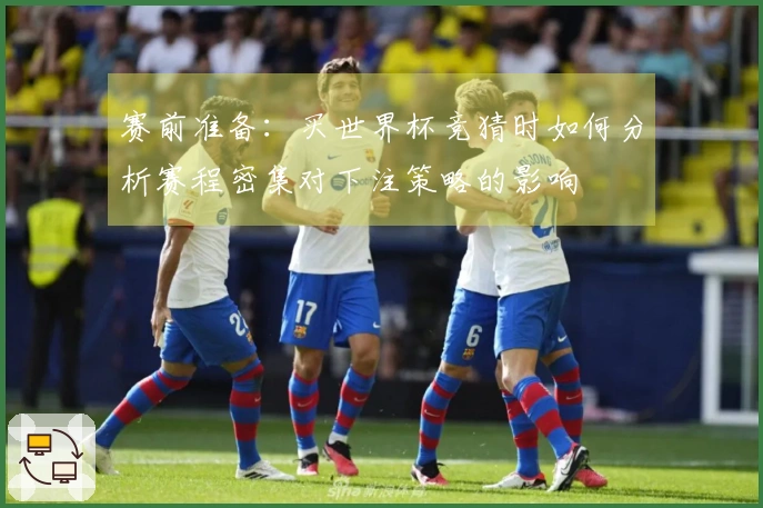 赛前准备：买世界杯竞猜时如何分析赛程密集对下注策略的影响